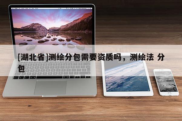 [湖北省]測繪分包需要資質嗎，測繪法 分包