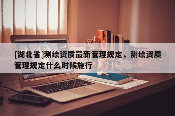 [湖北省]測繪資質最新管理規定，測繪資質管理規定什么時候施行