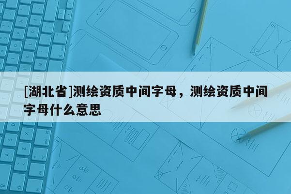 [湖北省]測繪資質中間字母，測繪資質中間字母什么意思