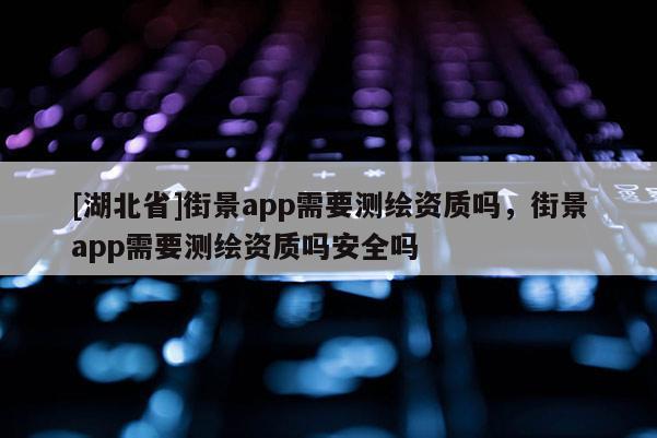 [湖北省]街景app需要測繪資質嗎，街景app需要測繪資質嗎安全嗎
