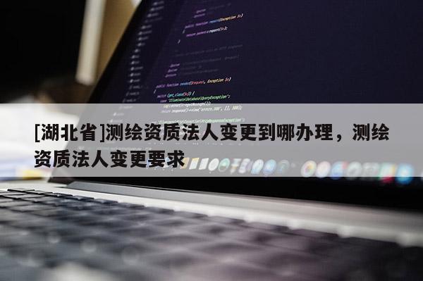 [湖北省]測繪資質法人變更到哪辦理，測繪資質法人變更要求