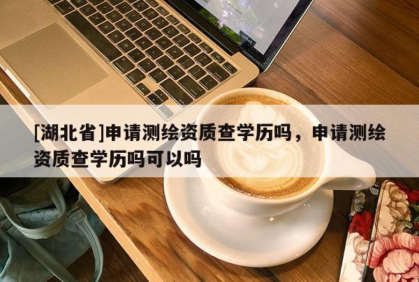 [湖北省]申請測繪資質查學歷嗎，申請測繪資質查學歷嗎可以嗎