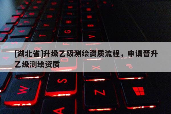 [湖北省]升級乙級測繪資質流程，申請晉升乙級測繪資質