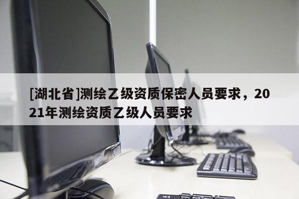 [湖北省]測繪乙級(jí)資質(zhì)保密人員要求，2021年測繪資質(zhì)乙級(jí)人員要求