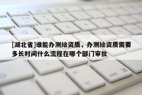 [湖北省]誰能辦測繪資質，辦測繪資質需要多長時間什么流程在哪個部門審批
