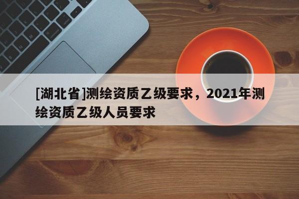 [湖北省]測繪資質乙級要求，2021年測繪資質乙級人員要求