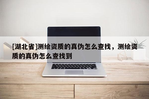 [湖北省]測繪資質的真偽怎么查找，測繪資質的真偽怎么查找到