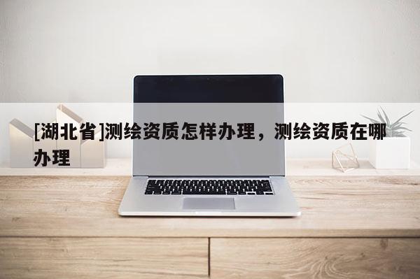 [湖北省]測繪資質怎樣辦理，測繪資質在哪辦理