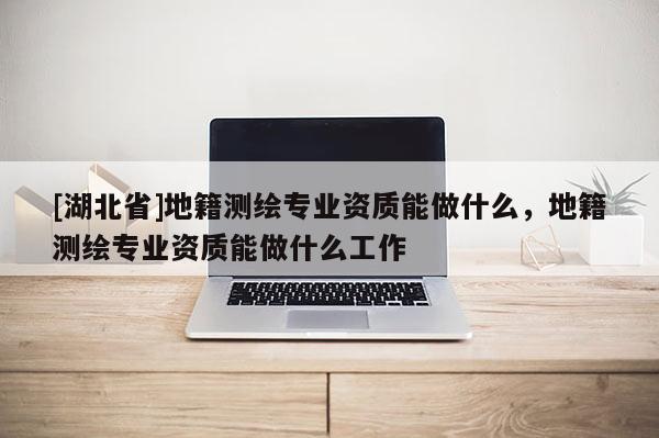 [湖北省]地籍測(cè)繪專業(yè)資質(zhì)能做什么，地籍測(cè)繪專業(yè)資質(zhì)能做什么工作