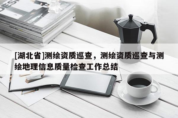 [湖北省]測繪資質(zhì)巡查，測繪資質(zhì)巡查與測繪地理信息質(zhì)量檢查工作總結(jié)
