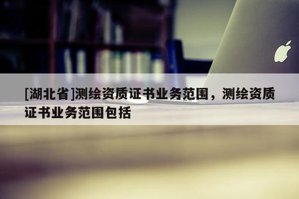 [湖北省]測繪資質證書業務范圍，測繪資質證書業務范圍包括