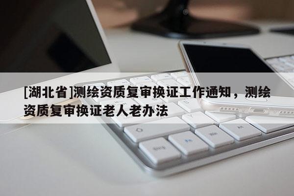 [湖北省]測繪資質復審換證工作通知，測繪資質復審換證老人老辦法