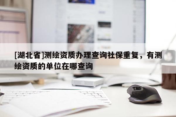 [湖北省]測繪資質(zhì)辦理查詢社保重復(fù)，有測繪資質(zhì)的單位在哪查詢