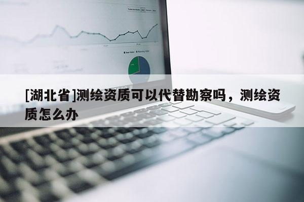 [湖北省]測繪資質可以代替勘察嗎，測繪資質怎么辦