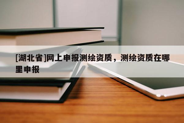[湖北省]網上申報測繪資質，測繪資質在哪里申報