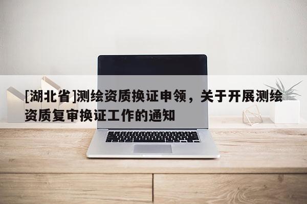 [湖北省]測繪資質(zhì)換證申領(lǐng)，關(guān)于開展測繪資質(zhì)復(fù)審換證工作的通知