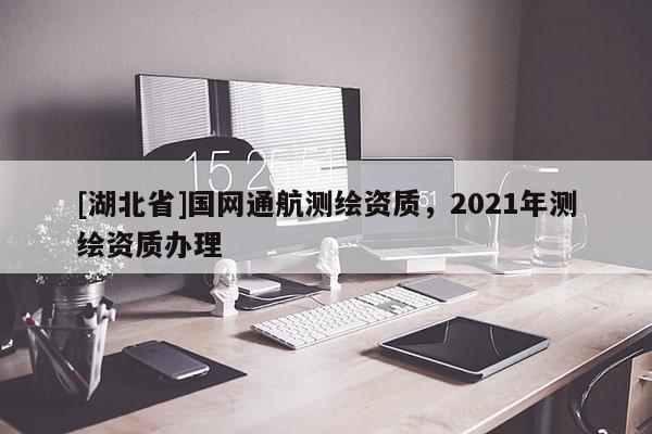 [湖北省]國網(wǎng)通航測繪資質(zhì)，2021年測繪資質(zhì)辦理