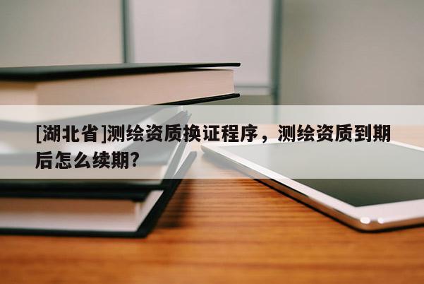 [湖北省]測繪資質換證程序，測繪資質到期后怎么續期?