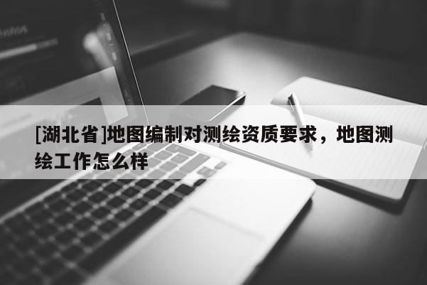 [湖北省]地圖編制對(duì)測(cè)繪資質(zhì)要求，地圖測(cè)繪工作怎么樣
