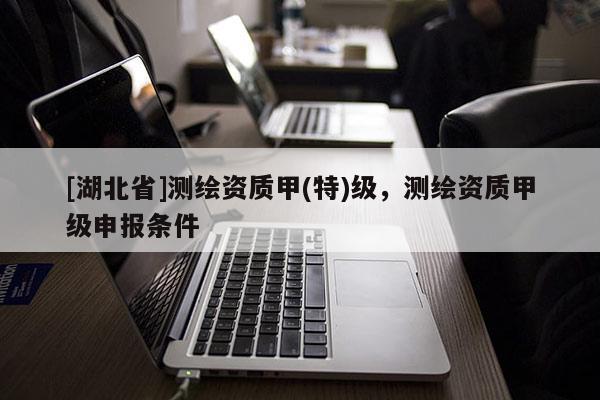 [湖北省]測繪資質甲(特)級，測繪資質甲級申報條件