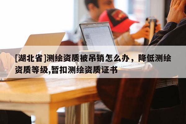 [湖北省]測繪資質被吊銷怎么辦，降低測繪資質等級,暫扣測繪資質證書