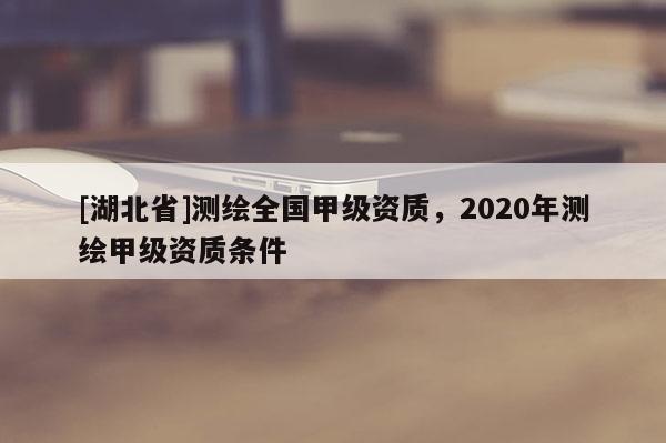 [湖北省]測繪全國甲級資質，2020年測繪甲級資質條件