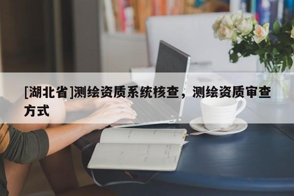 [湖北省]測繪資質(zhì)系統(tǒng)核查，測繪資質(zhì)審查方式