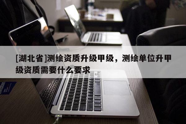 [湖北省]測繪資質升級甲級，測繪單位升甲級資質需要什么要求