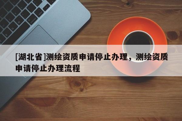 [湖北省]測(cè)繪資質(zhì)申請(qǐng)停止辦理，測(cè)繪資質(zhì)申請(qǐng)停止辦理流程