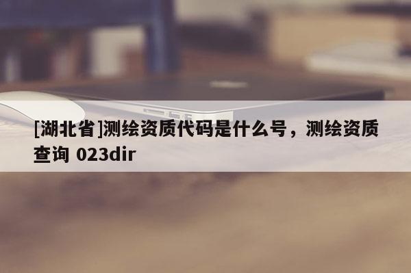 [湖北省]測繪資質代碼是什么號，測繪資質查詢 023dir