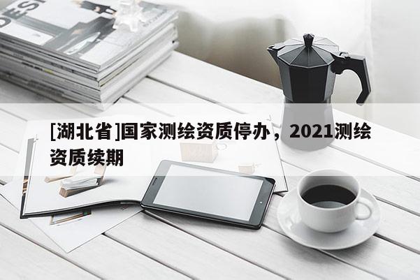 [湖北省]國家測繪資質(zhì)停辦，2021測繪資質(zhì)續(xù)期