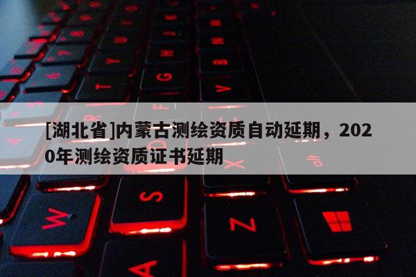 [湖北省]內蒙古測繪資質自動延期，2020年測繪資質證書延期