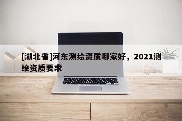 [湖北省]河?xùn)|測繪資質(zhì)哪家好，2021測繪資質(zhì)要求