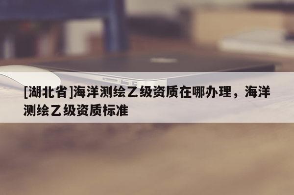 [湖北省]海洋測繪乙級資質(zhì)在哪辦理，海洋測繪乙級資質(zhì)標(biāo)準(zhǔn)