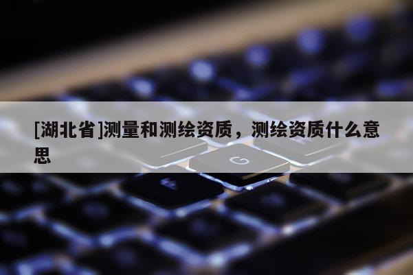 [湖北省]測量和測繪資質，測繪資質什么意思