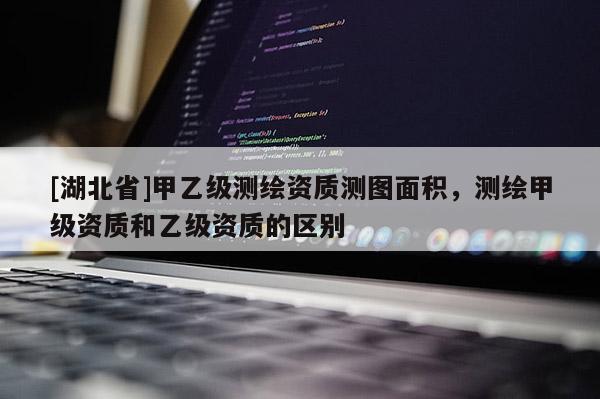 [湖北省]甲乙級測繪資質測圖面積，測繪甲級資質和乙級資質的區別