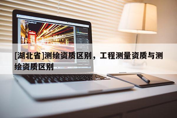 [湖北省]測繪資質區別，工程測量資質與測繪資質區別