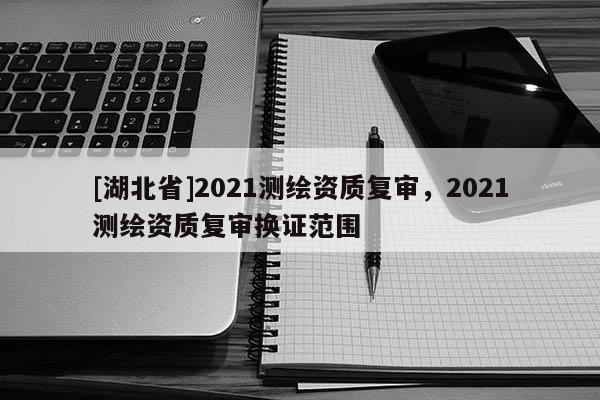 [湖北省]2021測繪資質(zhì)復(fù)審，2021測繪資質(zhì)復(fù)審換證范圍