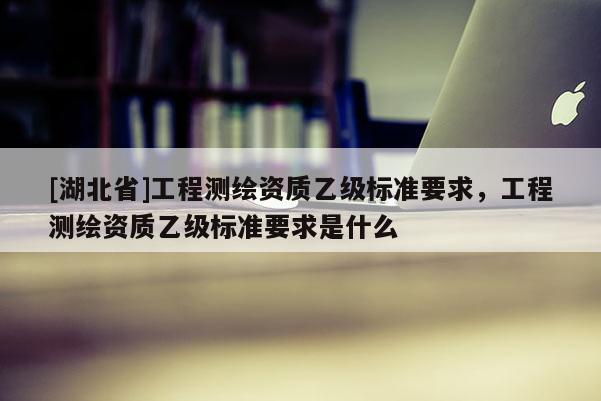 [湖北省]工程測繪資質(zhì)乙級標(biāo)準(zhǔn)要求，工程測繪資質(zhì)乙級標(biāo)準(zhǔn)要求是什么