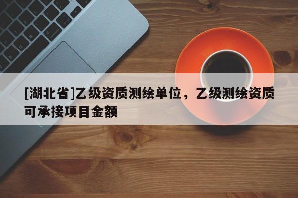 [湖北省]乙級資質測繪單位，乙級測繪資質可承接項目金額