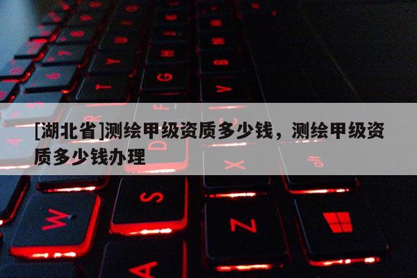 [湖北省]測(cè)繪甲級(jí)資質(zhì)多少錢(qián)，測(cè)繪甲級(jí)資質(zhì)多少錢(qián)辦理