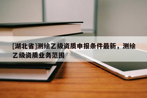 [湖北省]測繪乙級資質申報條件最新，測繪乙級資質業務范圍