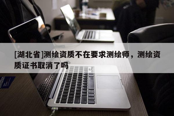 [湖北省]測(cè)繪資質(zhì)不在要求測(cè)繪師，測(cè)繪資質(zhì)證書取消了嗎