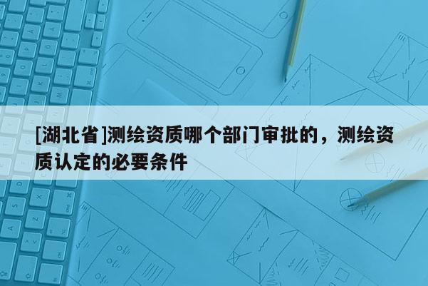 [湖北省]測(cè)繪資質(zhì)哪個(gè)部門審批的，測(cè)繪資質(zhì)認(rèn)定的必要條件