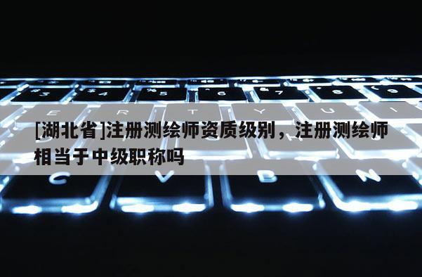 [湖北省]注冊測繪師資質(zhì)級別，注冊測繪師相當于中級職稱嗎