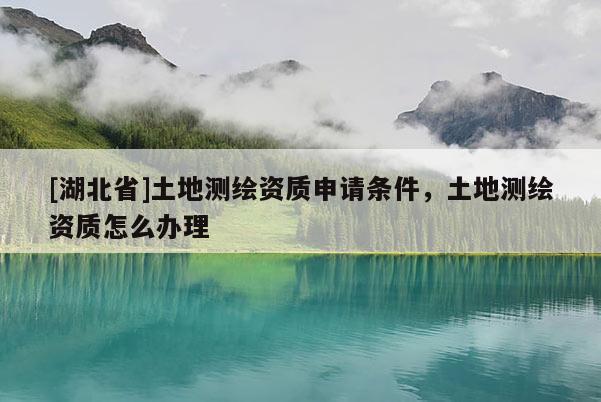 [湖北省]土地測繪資質(zhì)申請條件，土地測繪資質(zhì)怎么辦理