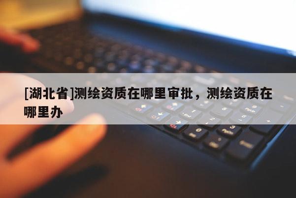 [湖北省]測繪資質(zhì)在哪里審批，測繪資質(zhì)在哪里辦