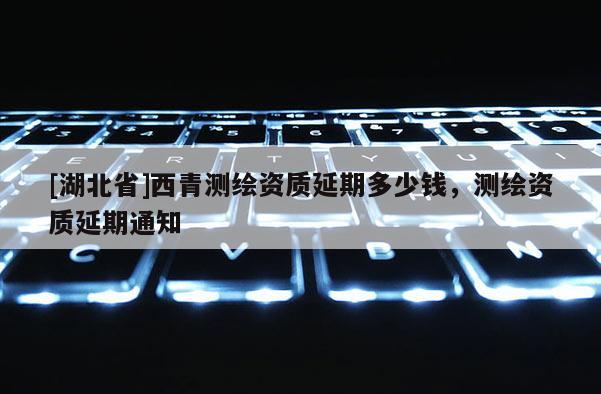 [湖北省]西青測繪資質延期多少錢，測繪資質延期通知