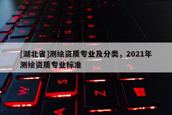 [湖北省]測繪資質(zhì)專業(yè)及分類，2021年測繪資質(zhì)專業(yè)標準