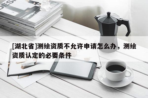 [湖北省]測繪資質(zhì)不允許申請?jiān)趺崔k，測繪資質(zhì)認(rèn)定的必要條件